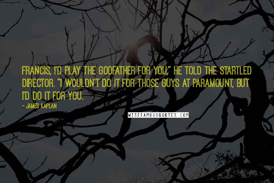 James Kaplan Quotes: Francis, I'd play the Godfather for you," he told the startled director. "I wouldn't do it for those guys at Paramount, but I'd do it for you.