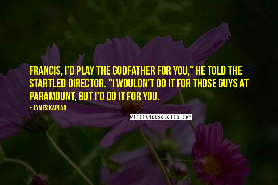 James Kaplan Quotes: Francis, I'd play the Godfather for you," he told the startled director. "I wouldn't do it for those guys at Paramount, but I'd do it for you.