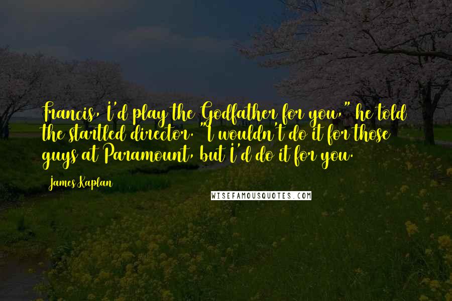 James Kaplan Quotes: Francis, I'd play the Godfather for you," he told the startled director. "I wouldn't do it for those guys at Paramount, but I'd do it for you.