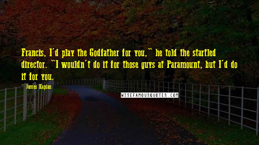 James Kaplan Quotes: Francis, I'd play the Godfather for you," he told the startled director. "I wouldn't do it for those guys at Paramount, but I'd do it for you.