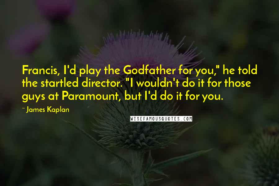James Kaplan Quotes: Francis, I'd play the Godfather for you," he told the startled director. "I wouldn't do it for those guys at Paramount, but I'd do it for you.