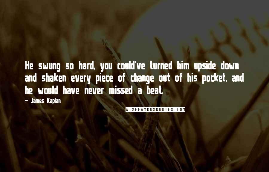 James Kaplan Quotes: He swung so hard, you could've turned him upside down and shaken every piece of change out of his pocket, and he would have never missed a beat.