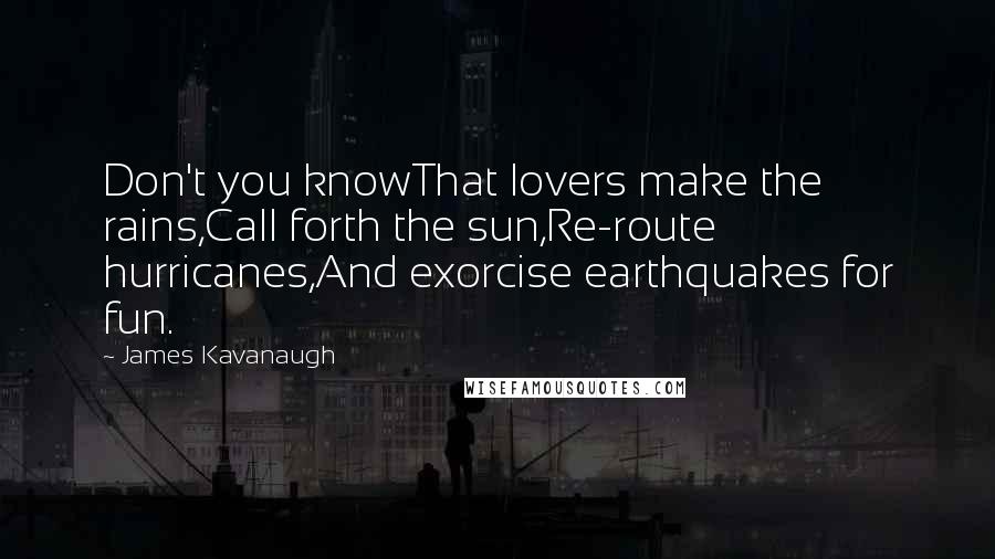 James Kavanaugh Quotes: Don't you knowThat lovers make the rains,Call forth the sun,Re-route hurricanes,And exorcise earthquakes for fun.