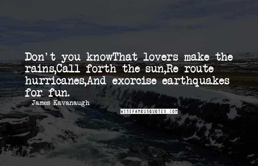 James Kavanaugh Quotes: Don't you knowThat lovers make the rains,Call forth the sun,Re-route hurricanes,And exorcise earthquakes for fun.