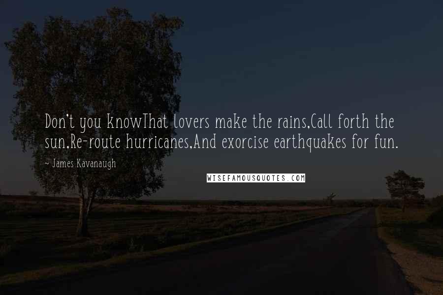 James Kavanaugh Quotes: Don't you knowThat lovers make the rains,Call forth the sun,Re-route hurricanes,And exorcise earthquakes for fun.