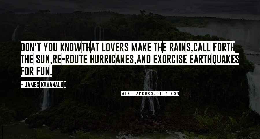 James Kavanaugh Quotes: Don't you knowThat lovers make the rains,Call forth the sun,Re-route hurricanes,And exorcise earthquakes for fun.