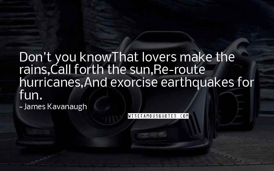 James Kavanaugh Quotes: Don't you knowThat lovers make the rains,Call forth the sun,Re-route hurricanes,And exorcise earthquakes for fun.