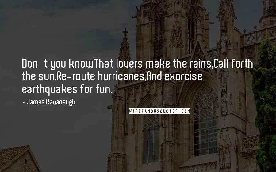 James Kavanaugh Quotes: Don't you knowThat lovers make the rains,Call forth the sun,Re-route hurricanes,And exorcise earthquakes for fun.