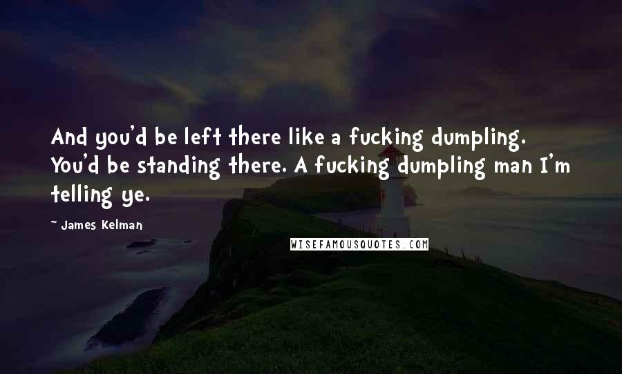 James Kelman Quotes: And you'd be left there like a fucking dumpling. You'd be standing there. A fucking dumpling man I'm telling ye.