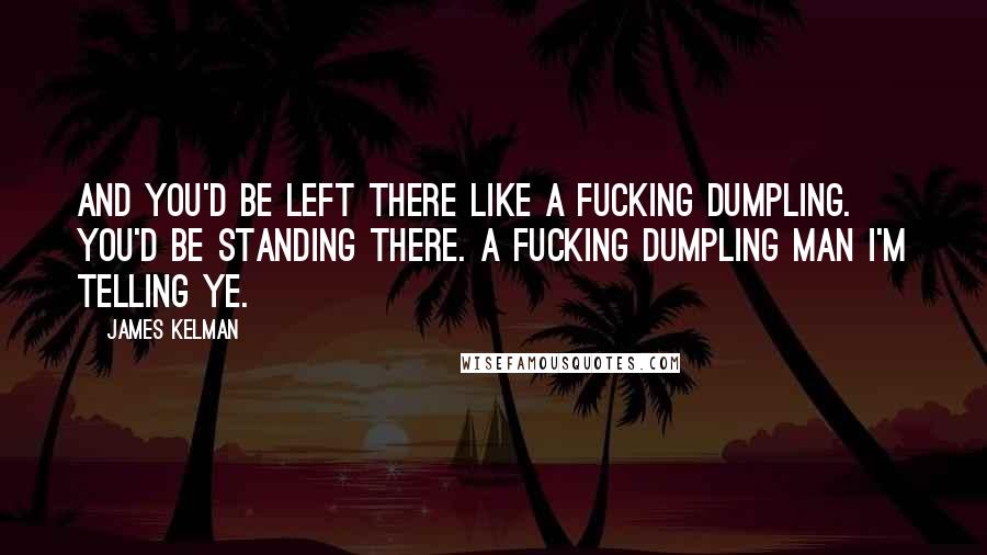 James Kelman Quotes: And you'd be left there like a fucking dumpling. You'd be standing there. A fucking dumpling man I'm telling ye.