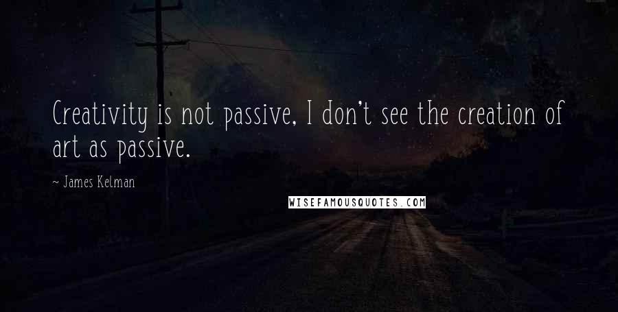 James Kelman Quotes: Creativity is not passive, I don't see the creation of art as passive.