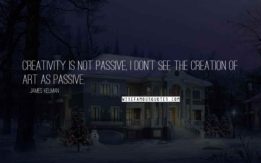 James Kelman Quotes: Creativity is not passive, I don't see the creation of art as passive.