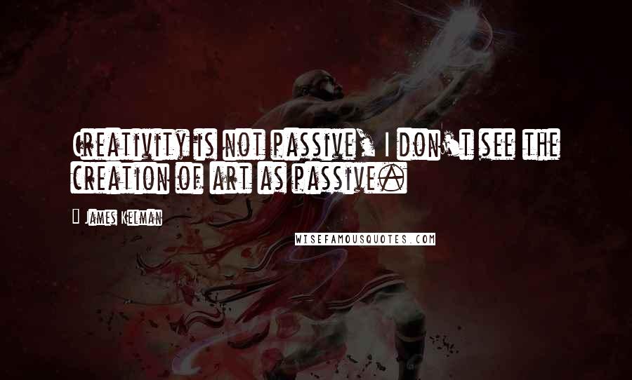 James Kelman Quotes: Creativity is not passive, I don't see the creation of art as passive.
