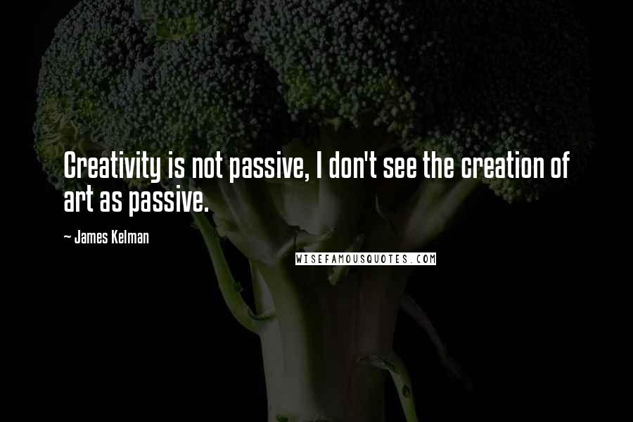 James Kelman Quotes: Creativity is not passive, I don't see the creation of art as passive.