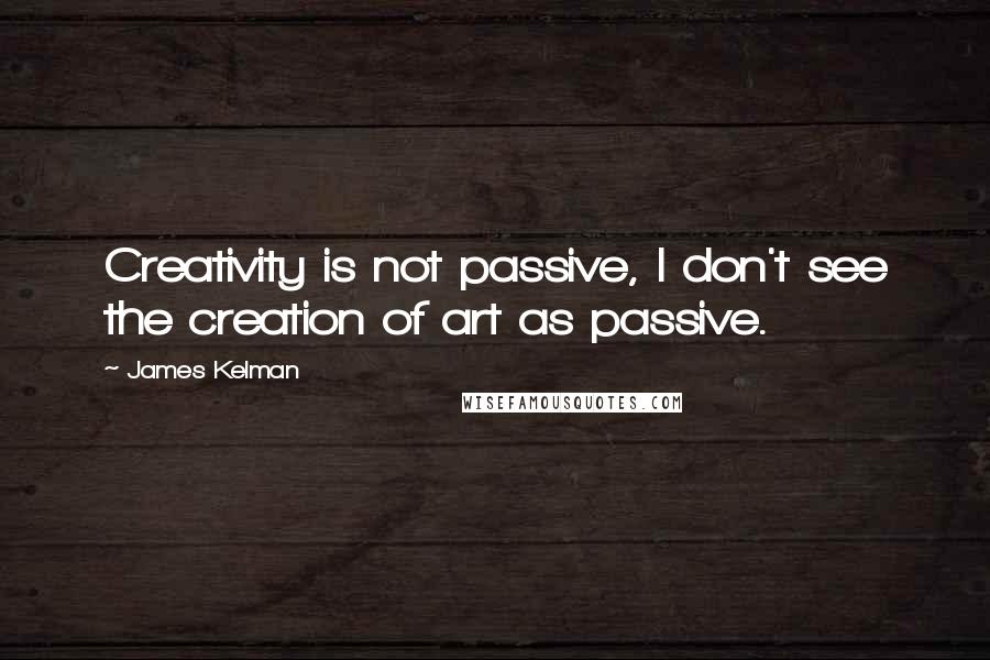 James Kelman Quotes: Creativity is not passive, I don't see the creation of art as passive.