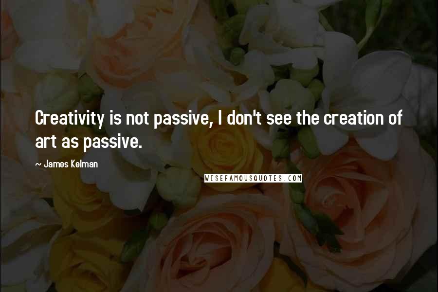 James Kelman Quotes: Creativity is not passive, I don't see the creation of art as passive.