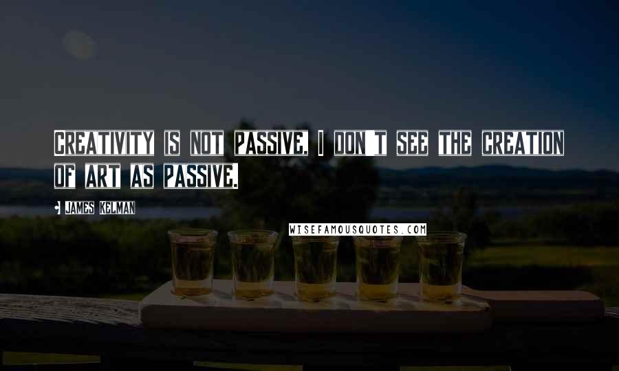 James Kelman Quotes: Creativity is not passive, I don't see the creation of art as passive.