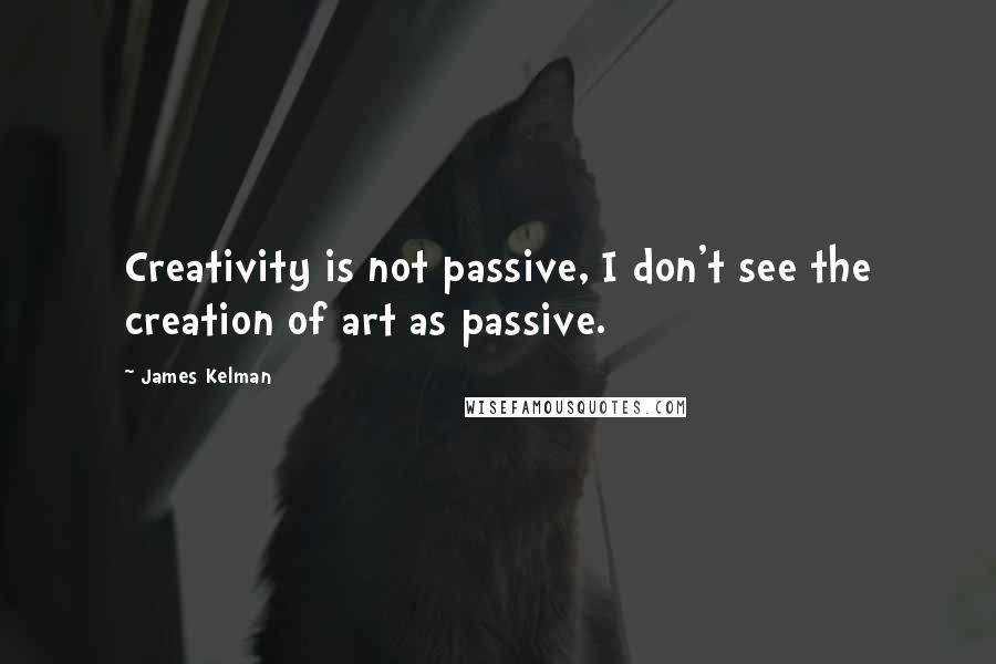 James Kelman Quotes: Creativity is not passive, I don't see the creation of art as passive.