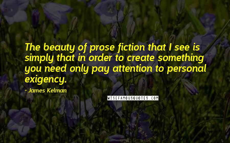 James Kelman Quotes: The beauty of prose fiction that I see is simply that in order to create something you need only pay attention to personal exigency.