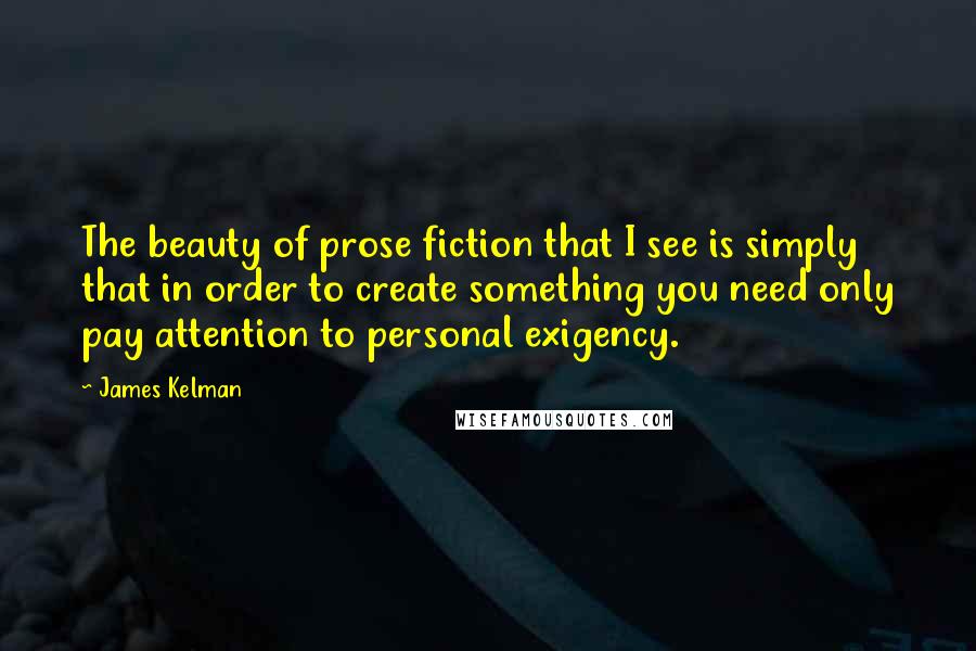 James Kelman Quotes: The beauty of prose fiction that I see is simply that in order to create something you need only pay attention to personal exigency.