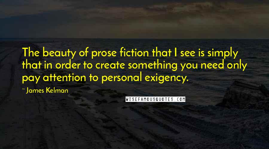 James Kelman Quotes: The beauty of prose fiction that I see is simply that in order to create something you need only pay attention to personal exigency.