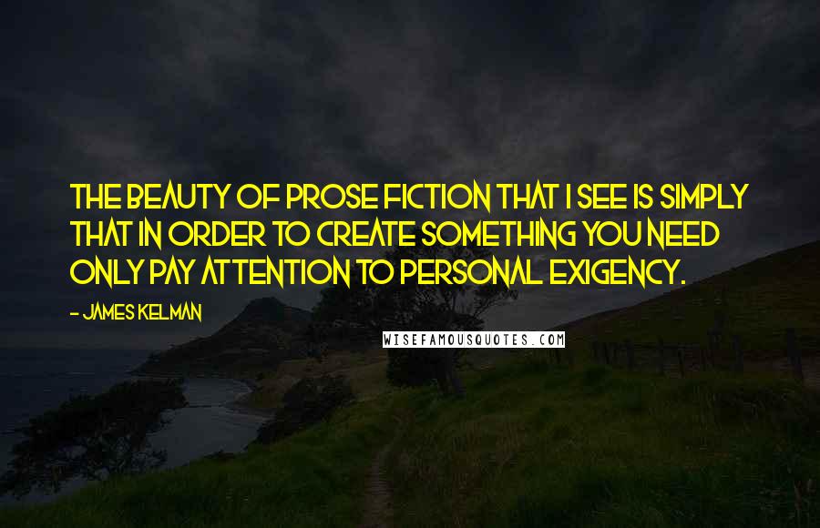 James Kelman Quotes: The beauty of prose fiction that I see is simply that in order to create something you need only pay attention to personal exigency.