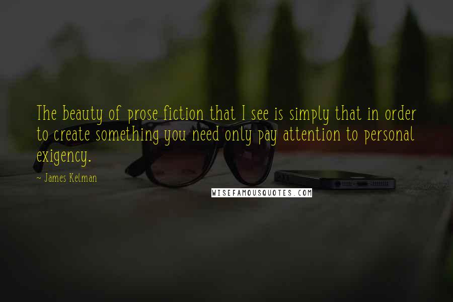 James Kelman Quotes: The beauty of prose fiction that I see is simply that in order to create something you need only pay attention to personal exigency.