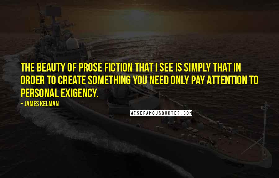 James Kelman Quotes: The beauty of prose fiction that I see is simply that in order to create something you need only pay attention to personal exigency.