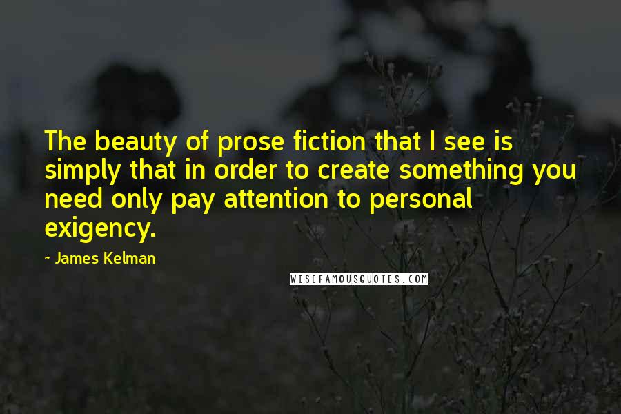 James Kelman Quotes: The beauty of prose fiction that I see is simply that in order to create something you need only pay attention to personal exigency.