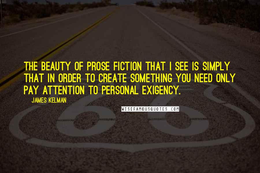 James Kelman Quotes: The beauty of prose fiction that I see is simply that in order to create something you need only pay attention to personal exigency.