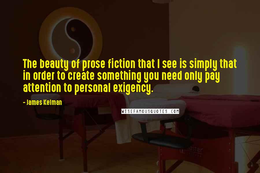 James Kelman Quotes: The beauty of prose fiction that I see is simply that in order to create something you need only pay attention to personal exigency.