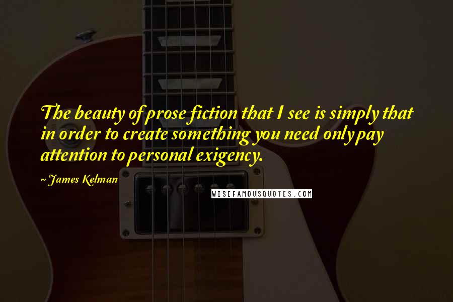 James Kelman Quotes: The beauty of prose fiction that I see is simply that in order to create something you need only pay attention to personal exigency.