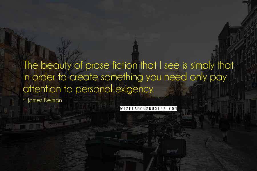 James Kelman Quotes: The beauty of prose fiction that I see is simply that in order to create something you need only pay attention to personal exigency.