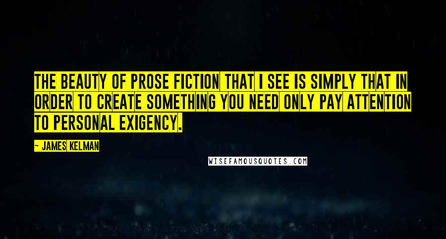 James Kelman Quotes: The beauty of prose fiction that I see is simply that in order to create something you need only pay attention to personal exigency.