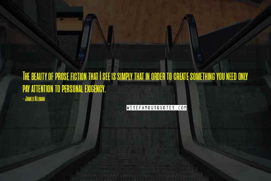James Kelman Quotes: The beauty of prose fiction that I see is simply that in order to create something you need only pay attention to personal exigency.
