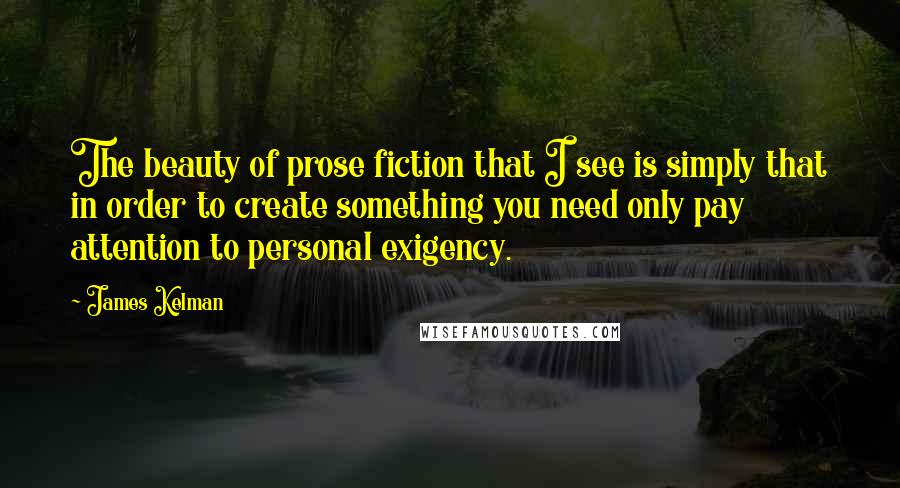 James Kelman Quotes: The beauty of prose fiction that I see is simply that in order to create something you need only pay attention to personal exigency.