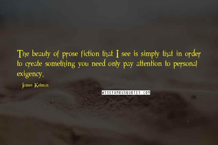 James Kelman Quotes: The beauty of prose fiction that I see is simply that in order to create something you need only pay attention to personal exigency.