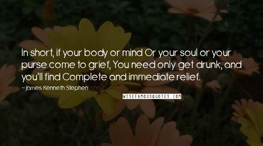 James Kenneth Stephen Quotes: In short, if your body or mind Or your soul or your purse come to grief, You need only get drunk, and you'll find Complete and immediate relief.