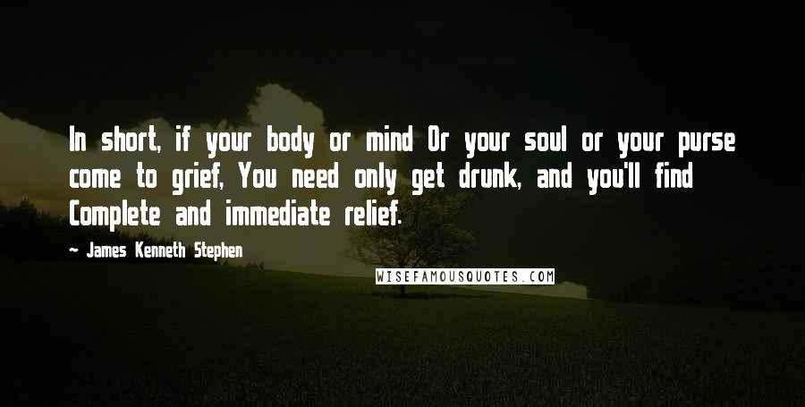 James Kenneth Stephen Quotes: In short, if your body or mind Or your soul or your purse come to grief, You need only get drunk, and you'll find Complete and immediate relief.