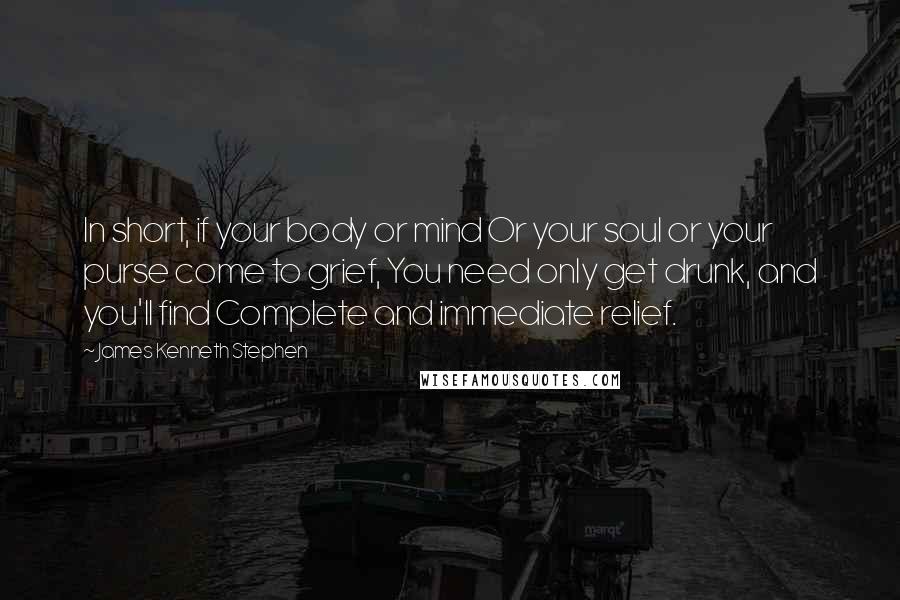 James Kenneth Stephen Quotes: In short, if your body or mind Or your soul or your purse come to grief, You need only get drunk, and you'll find Complete and immediate relief.