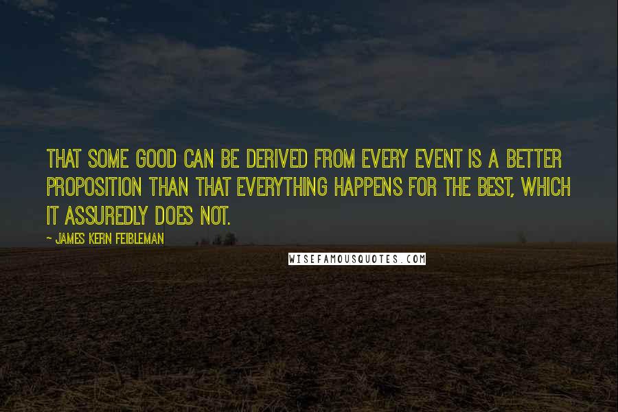 James Kern Feibleman Quotes: That some good can be derived from every event is a better proposition than that everything happens for the best, which it assuredly does not.