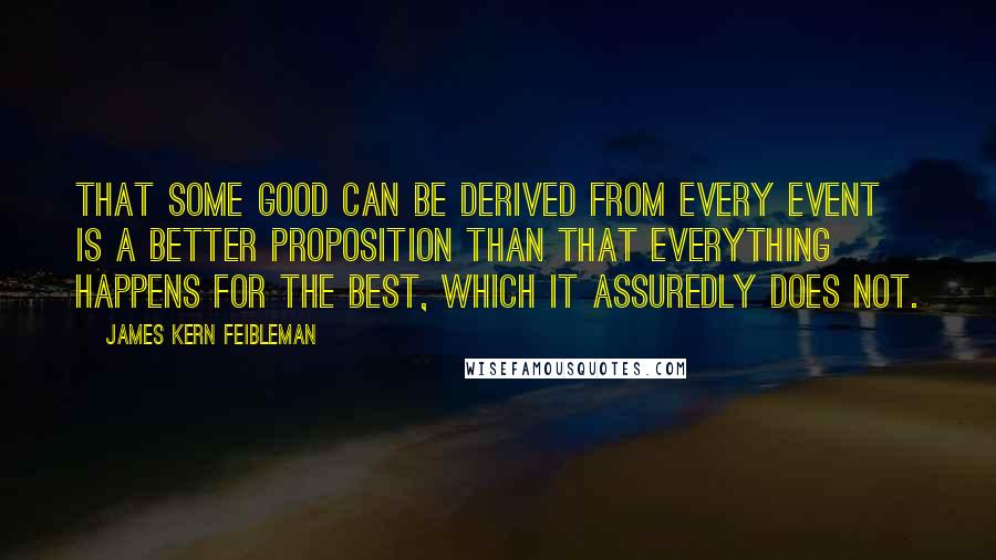 James Kern Feibleman Quotes: That some good can be derived from every event is a better proposition than that everything happens for the best, which it assuredly does not.