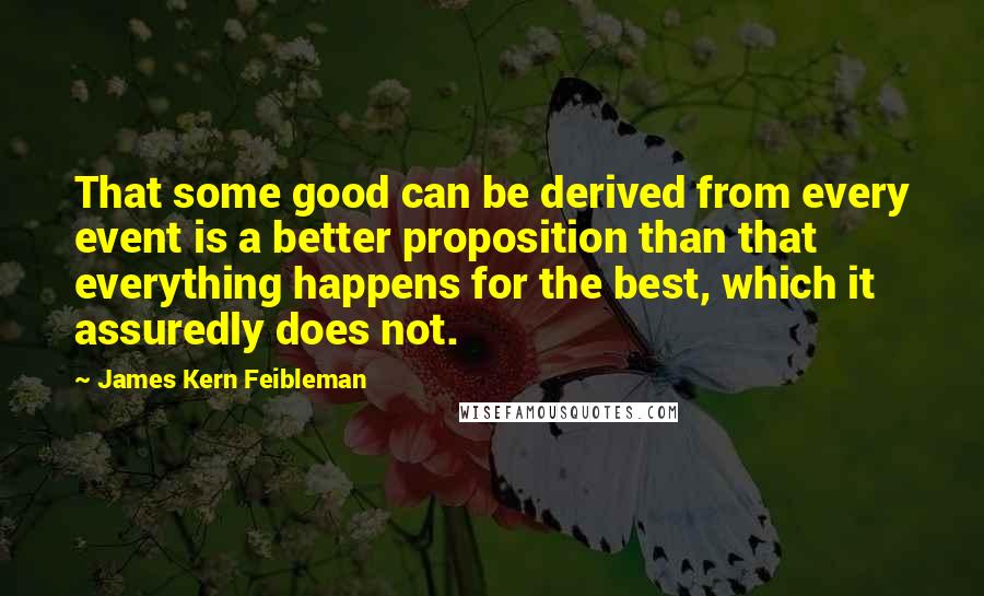 James Kern Feibleman Quotes: That some good can be derived from every event is a better proposition than that everything happens for the best, which it assuredly does not.