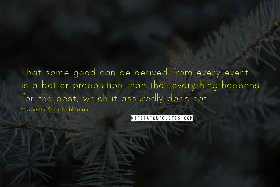 James Kern Feibleman Quotes: That some good can be derived from every event is a better proposition than that everything happens for the best, which it assuredly does not.