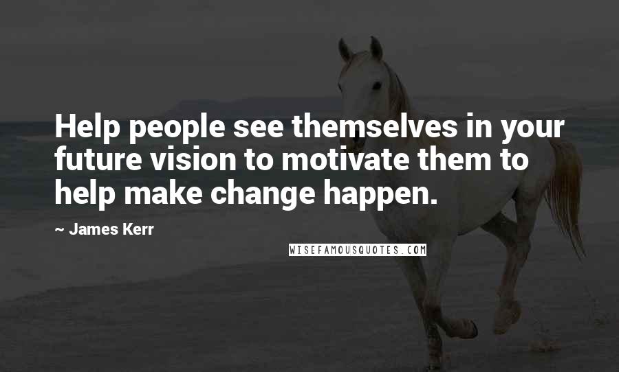 James Kerr Quotes: Help people see themselves in your future vision to motivate them to help make change happen.