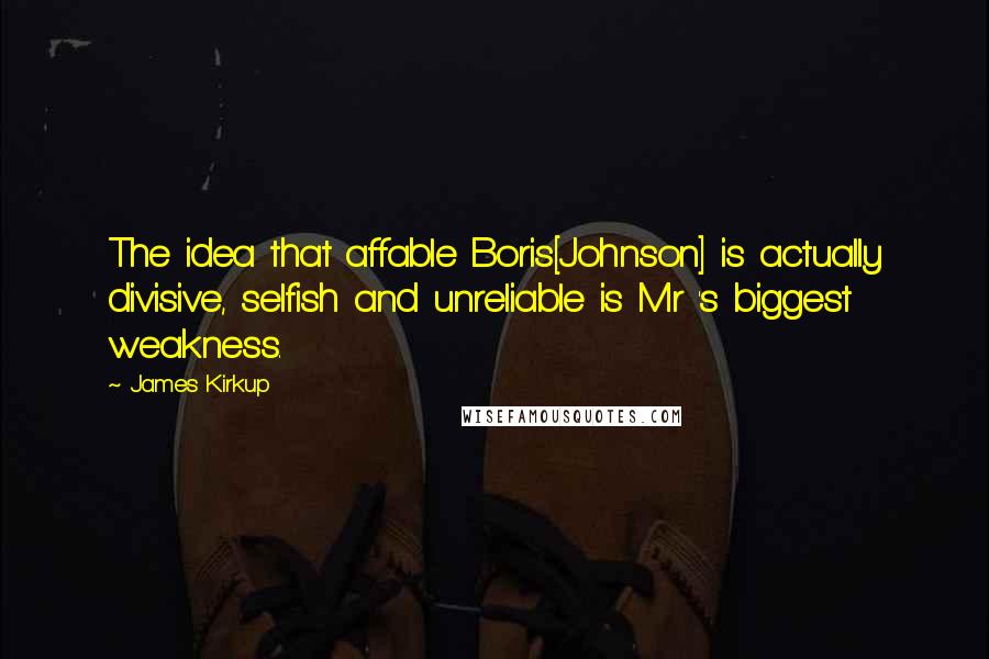 James Kirkup Quotes: The idea that affable Boris[Johnson] is actually divisive, selfish and unreliable is Mr 's biggest weakness.