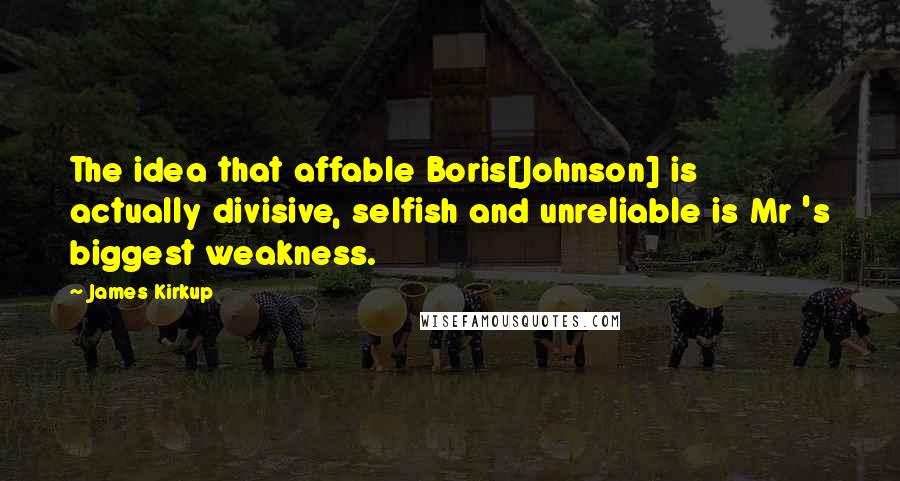 James Kirkup Quotes: The idea that affable Boris[Johnson] is actually divisive, selfish and unreliable is Mr 's biggest weakness.