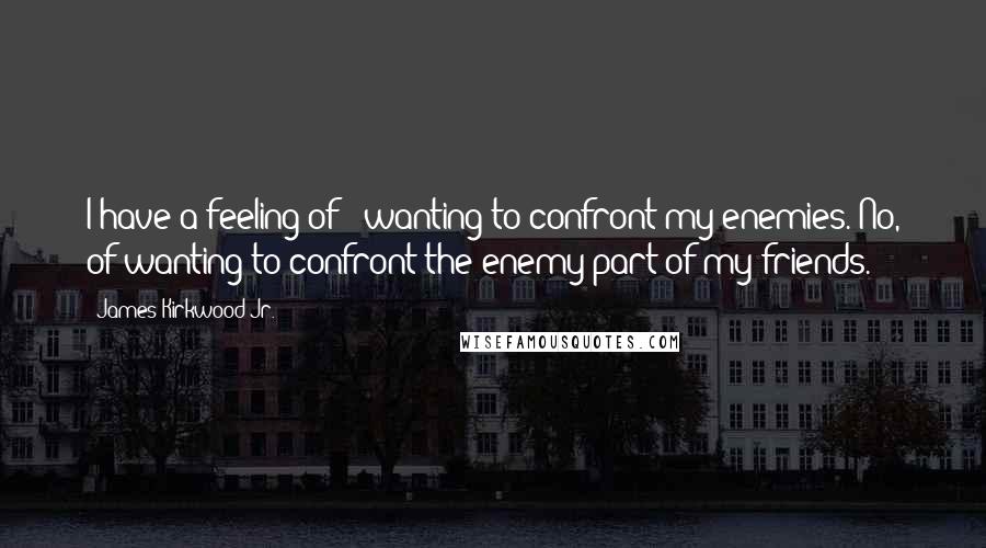 James Kirkwood Jr. Quotes: I have a feeling of - wanting to confront my enemies. No, of wanting to confront the enemy part of my friends.