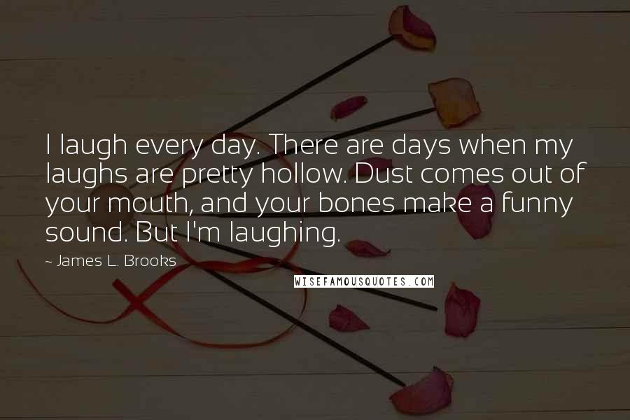 James L. Brooks Quotes: I laugh every day. There are days when my laughs are pretty hollow. Dust comes out of your mouth, and your bones make a funny sound. But I'm laughing.