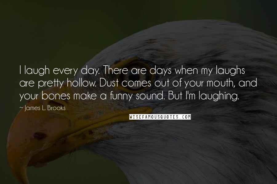 James L. Brooks Quotes: I laugh every day. There are days when my laughs are pretty hollow. Dust comes out of your mouth, and your bones make a funny sound. But I'm laughing.